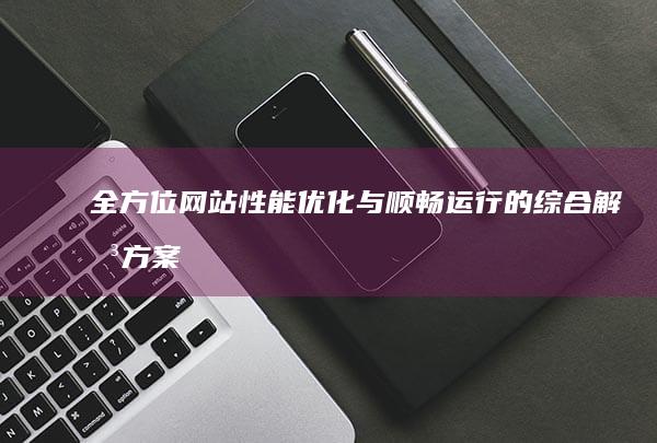 全方位网站性能优化与顺畅运行的综合解决方案