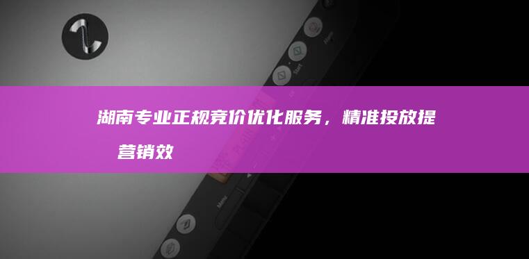 湖南专业正规竞价优化服务，精准投放提升营销效果